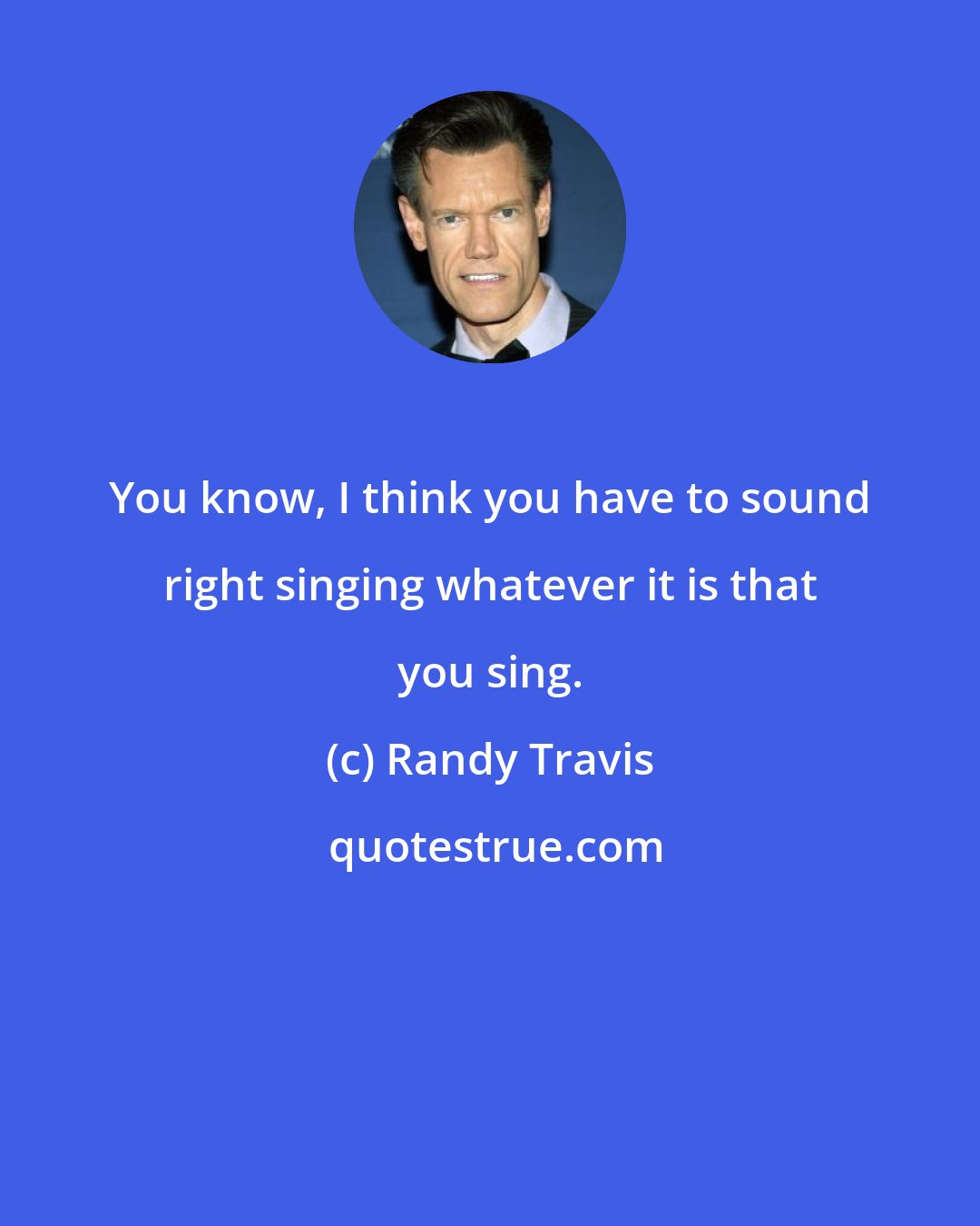 Randy Travis: You know, I think you have to sound right singing whatever it is that you sing.