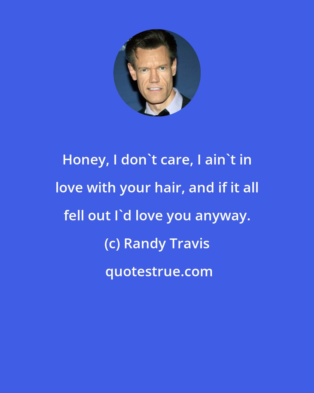 Randy Travis: Honey, I don't care, I ain't in love with your hair, and if it all fell out I'd love you anyway.