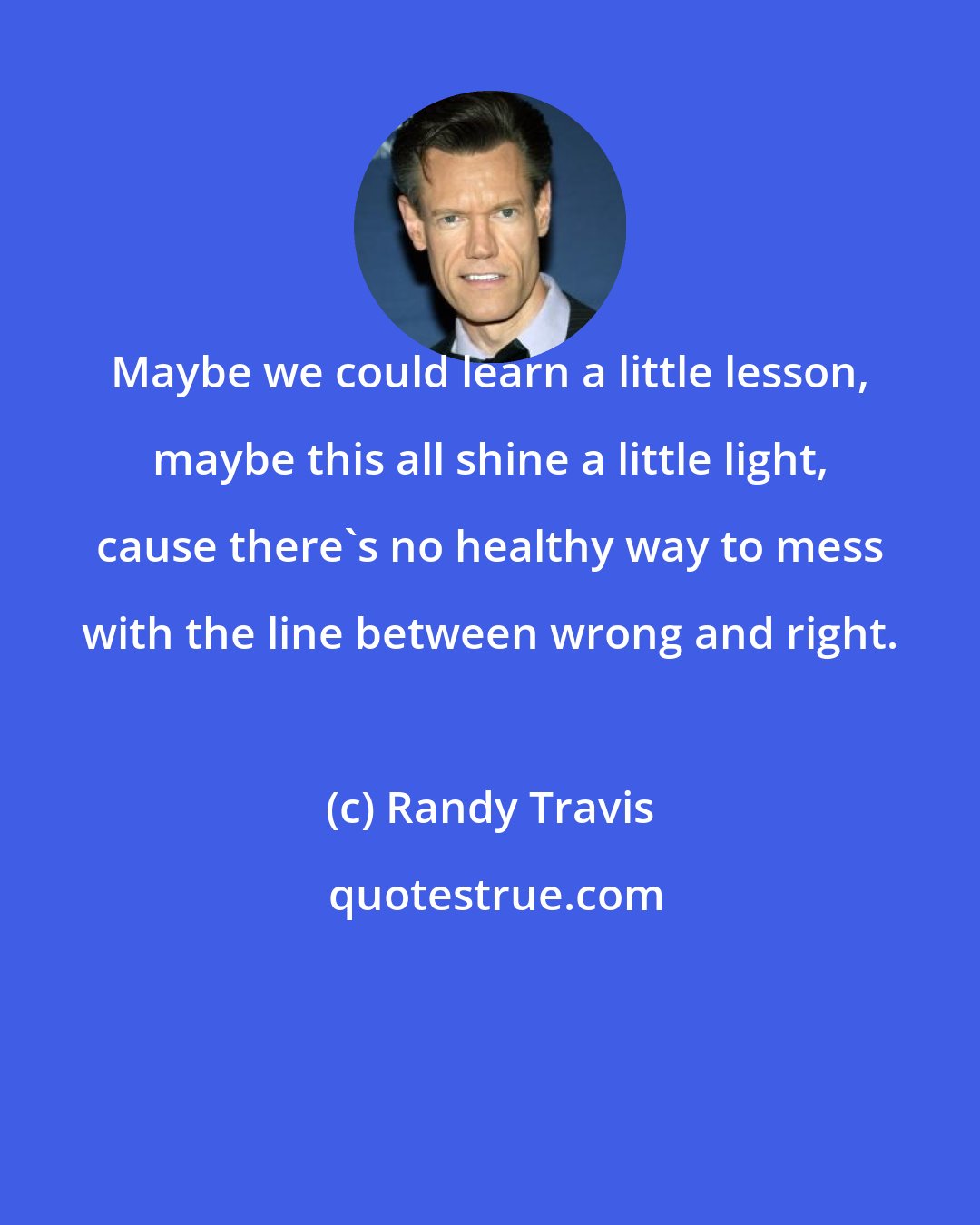 Randy Travis: Maybe we could learn a little lesson, maybe this all shine a little light, cause there's no healthy way to mess with the line between wrong and right.