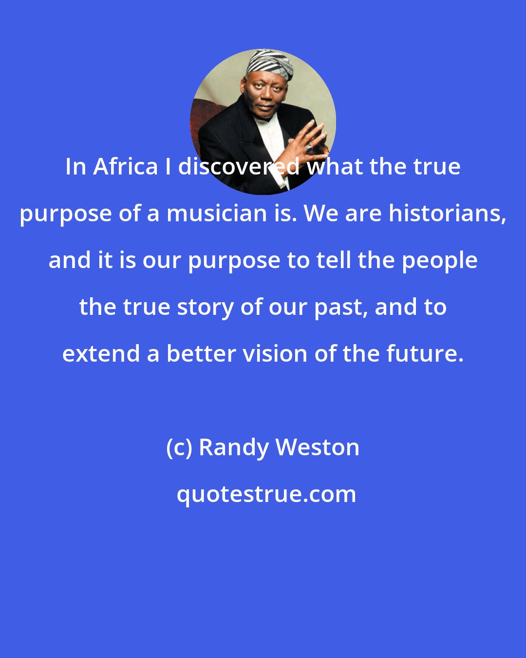 Randy Weston: In Africa I discovered what the true purpose of a musician is. We are historians, and it is our purpose to tell the people the true story of our past, and to extend a better vision of the future.