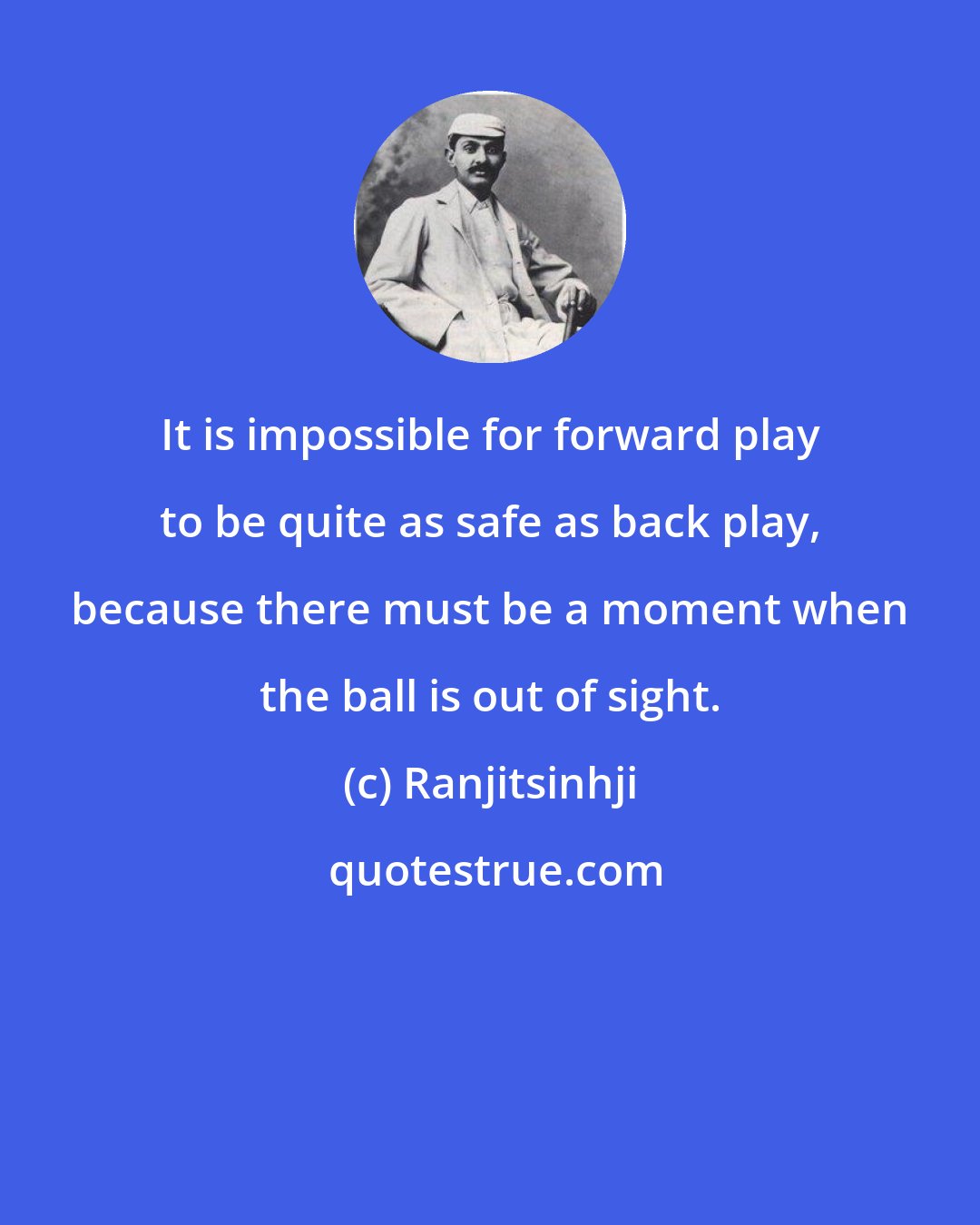 Ranjitsinhji: It is impossible for forward play to be quite as safe as back play, because there must be a moment when the ball is out of sight.