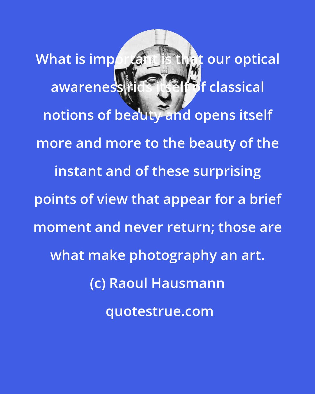 Raoul Hausmann: What is important is that our optical awareness rids itself of classical notions of beauty and opens itself more and more to the beauty of the instant and of these surprising points of view that appear for a brief moment and never return; those are what make photography an art.