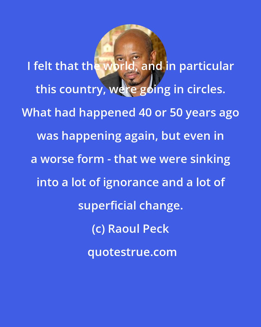 Raoul Peck: I felt that the world, and in particular this country, were going in circles. What had happened 40 or 50 years ago was happening again, but even in a worse form - that we were sinking into a lot of ignorance and a lot of superficial change.