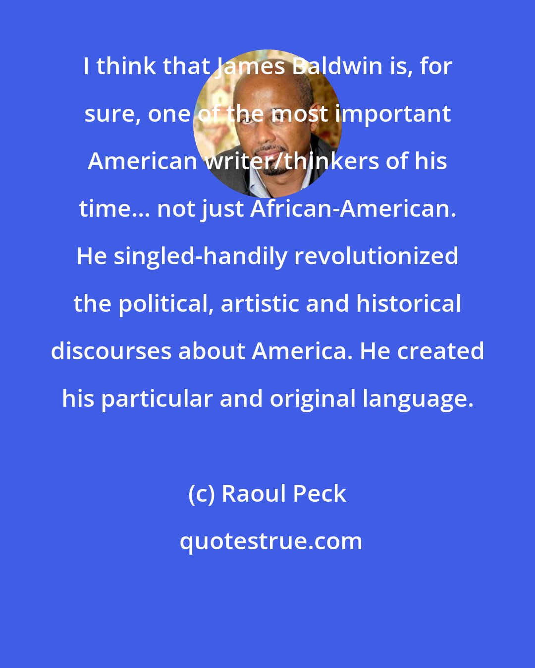 Raoul Peck: I think that James Baldwin is, for sure, one of the most important American writer/thinkers of his time... not just African-American. He singled-handily revolutionized the political, artistic and historical discourses about America. He created his particular and original language.