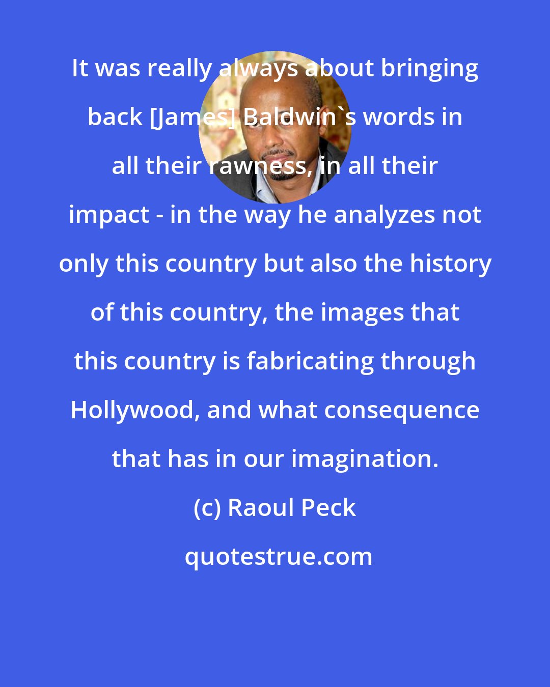 Raoul Peck: It was really always about bringing back [James] Baldwin's words in all their rawness, in all their impact - in the way he analyzes not only this country but also the history of this country, the images that this country is fabricating through Hollywood, and what consequence that has in our imagination.