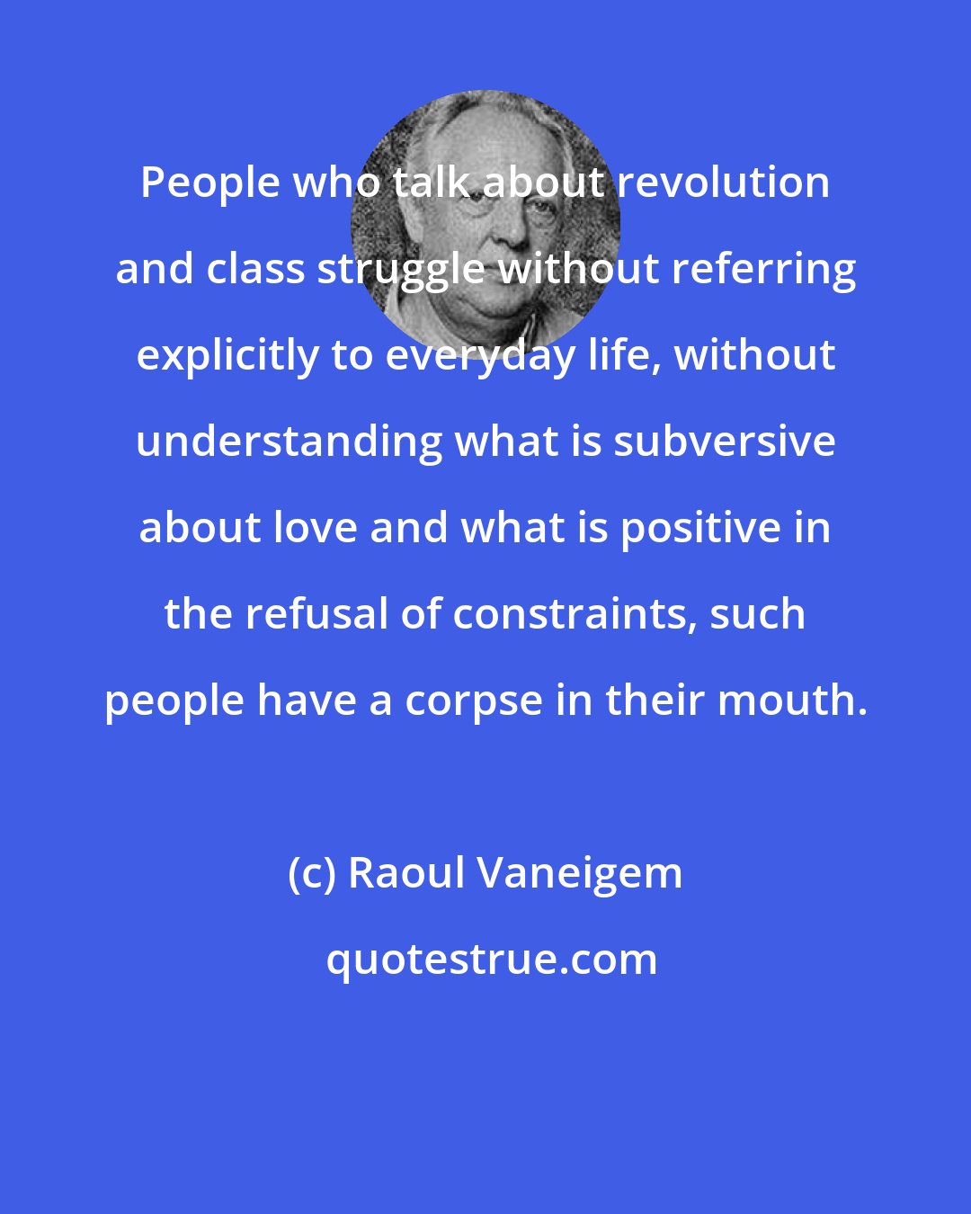 Raoul Vaneigem: People who talk about revolution and class struggle without referring explicitly to everyday life, without understanding what is subversive about love and what is positive in the refusal of constraints, such people have a corpse in their mouth.