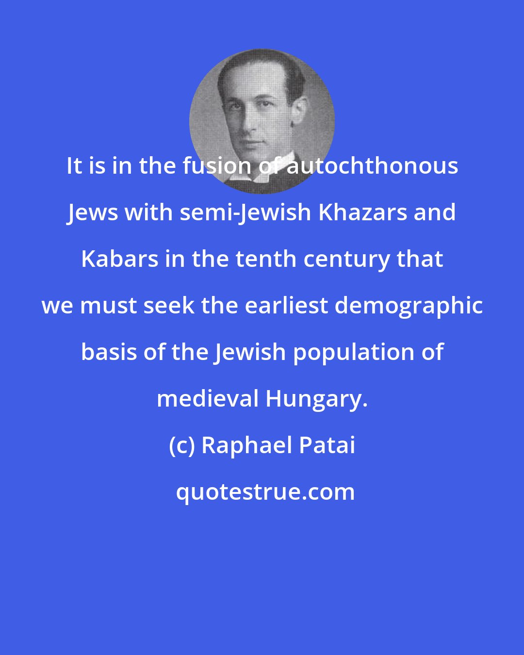 Raphael Patai: It is in the fusion of autochthonous Jews with semi-Jewish Khazars and Kabars in the tenth century that we must seek the earliest demographic basis of the Jewish population of medieval Hungary.