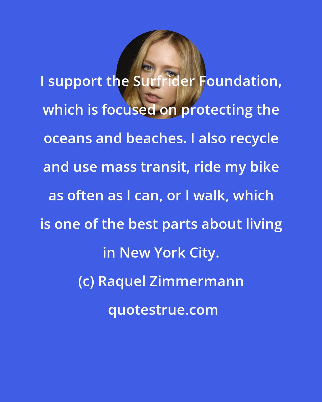 Raquel Zimmermann: I support the Surfrider Foundation, which is focused on protecting the oceans and beaches. I also recycle and use mass transit, ride my bike as often as I can, or I walk, which is one of the best parts about living in New York City.