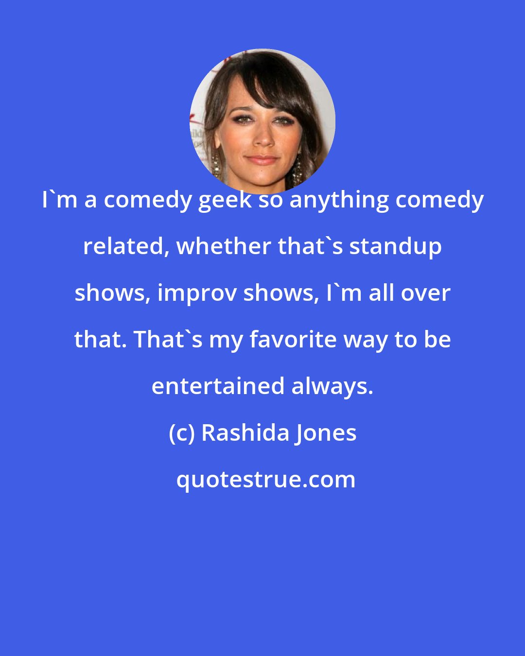 Rashida Jones: I'm a comedy geek so anything comedy related, whether that's standup shows, improv shows, I'm all over that. That's my favorite way to be entertained always.