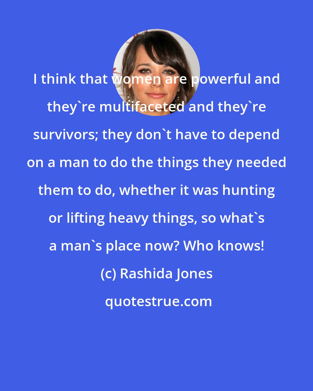 Rashida Jones: I think that women are powerful and they're multifaceted and they're survivors; they don't have to depend on a man to do the things they needed them to do, whether it was hunting or lifting heavy things, so what's a man's place now? Who knows!