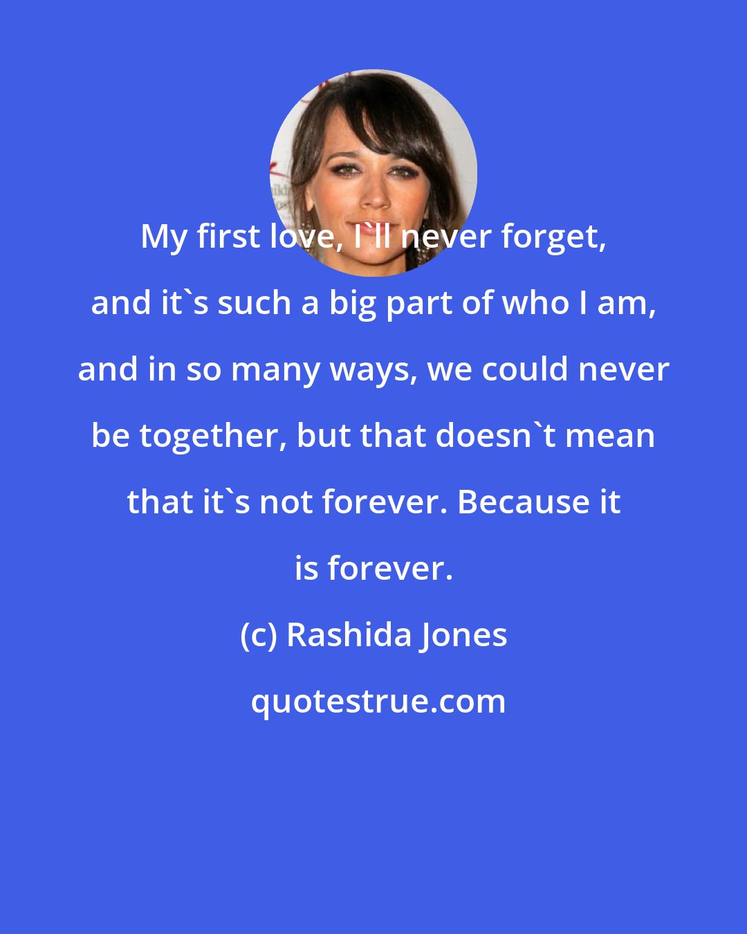 Rashida Jones: My first love, I'll never forget, and it's such a big part of who I am, and in so many ways, we could never be together, but that doesn't mean that it's not forever. Because it is forever.