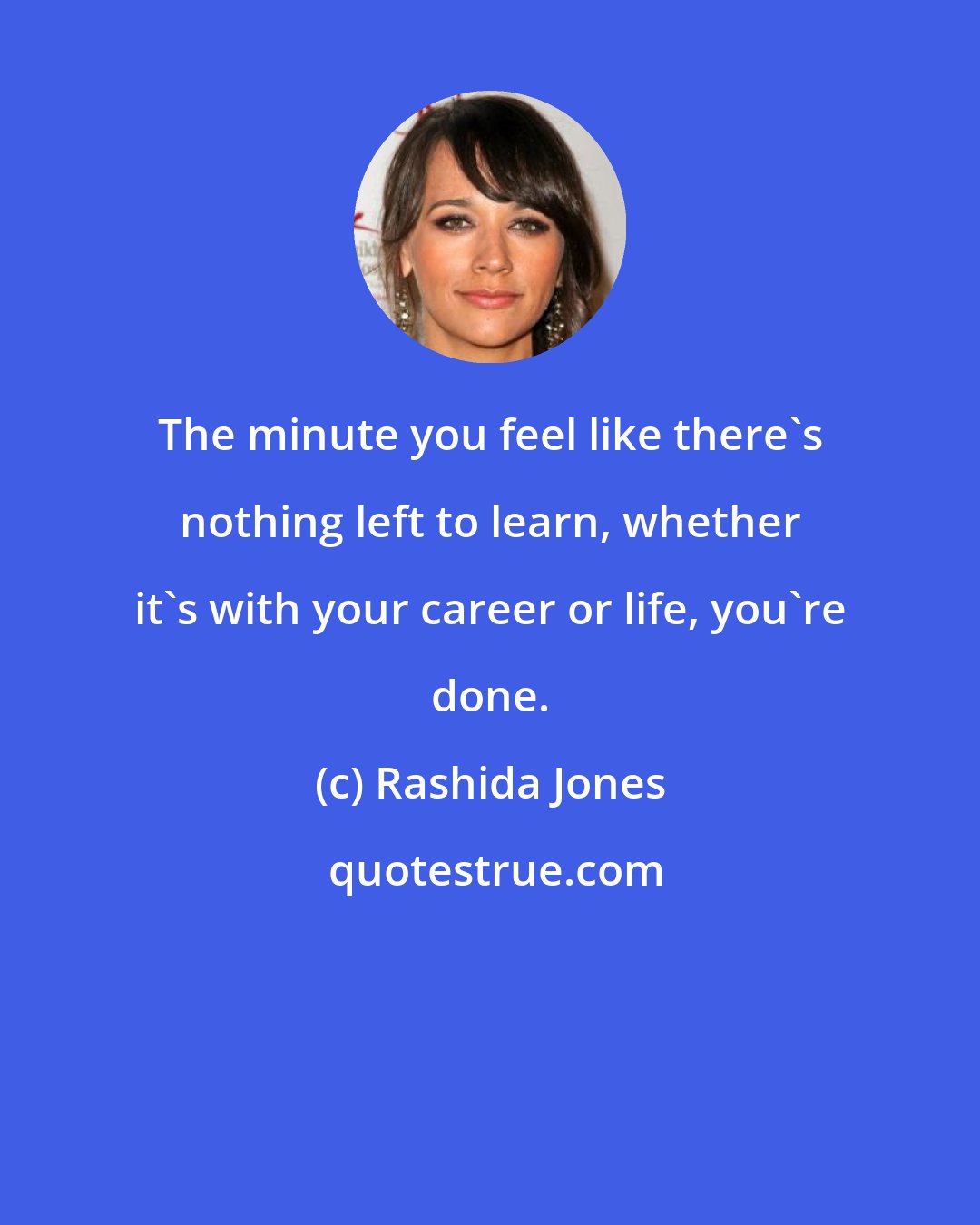 Rashida Jones: The minute you feel like there's nothing left to learn, whether it's with your career or life, you're done.