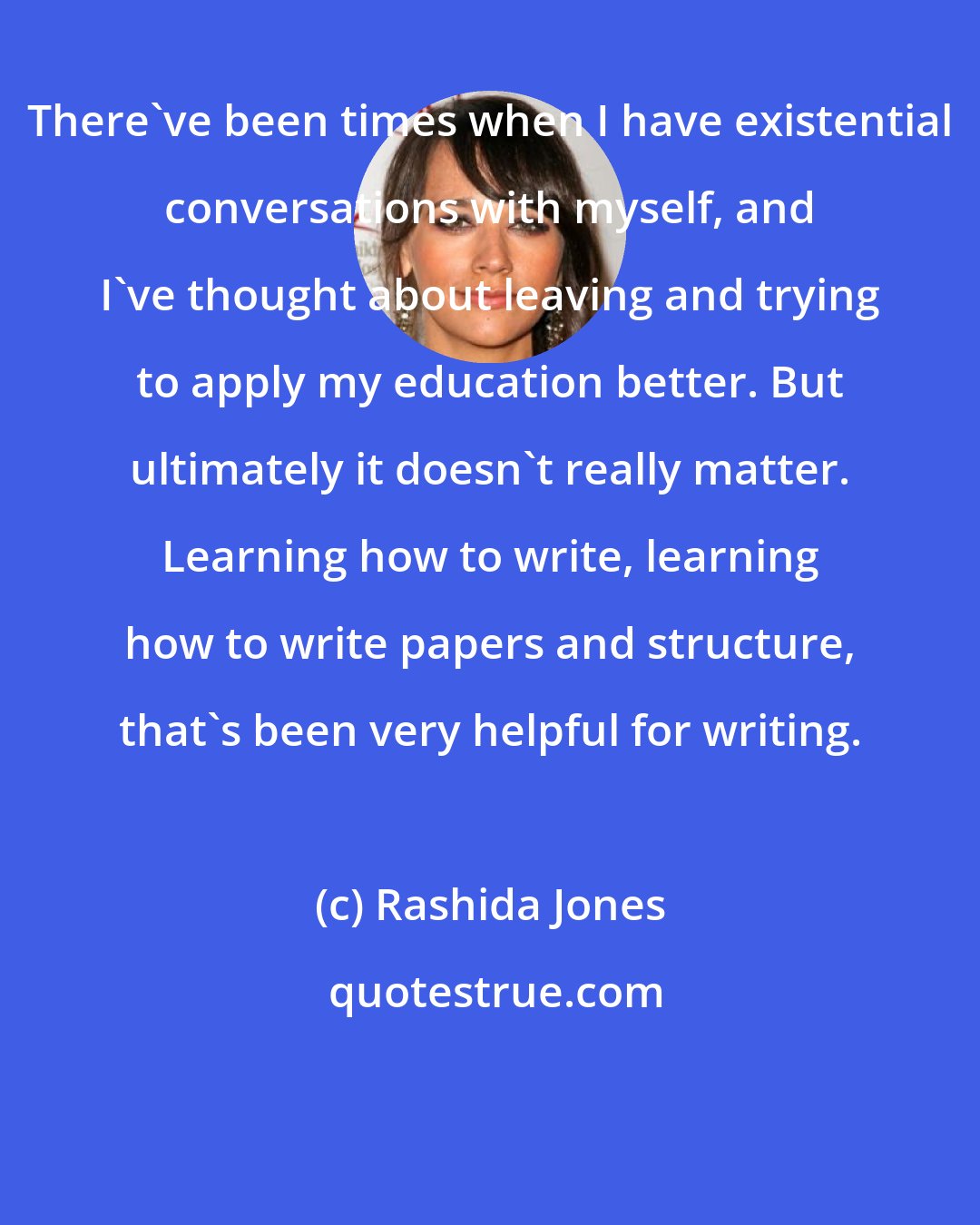 Rashida Jones: There've been times when I have existential conversations with myself, and I've thought about leaving and trying to apply my education better. But ultimately it doesn't really matter. Learning how to write, learning how to write papers and structure, that's been very helpful for writing.