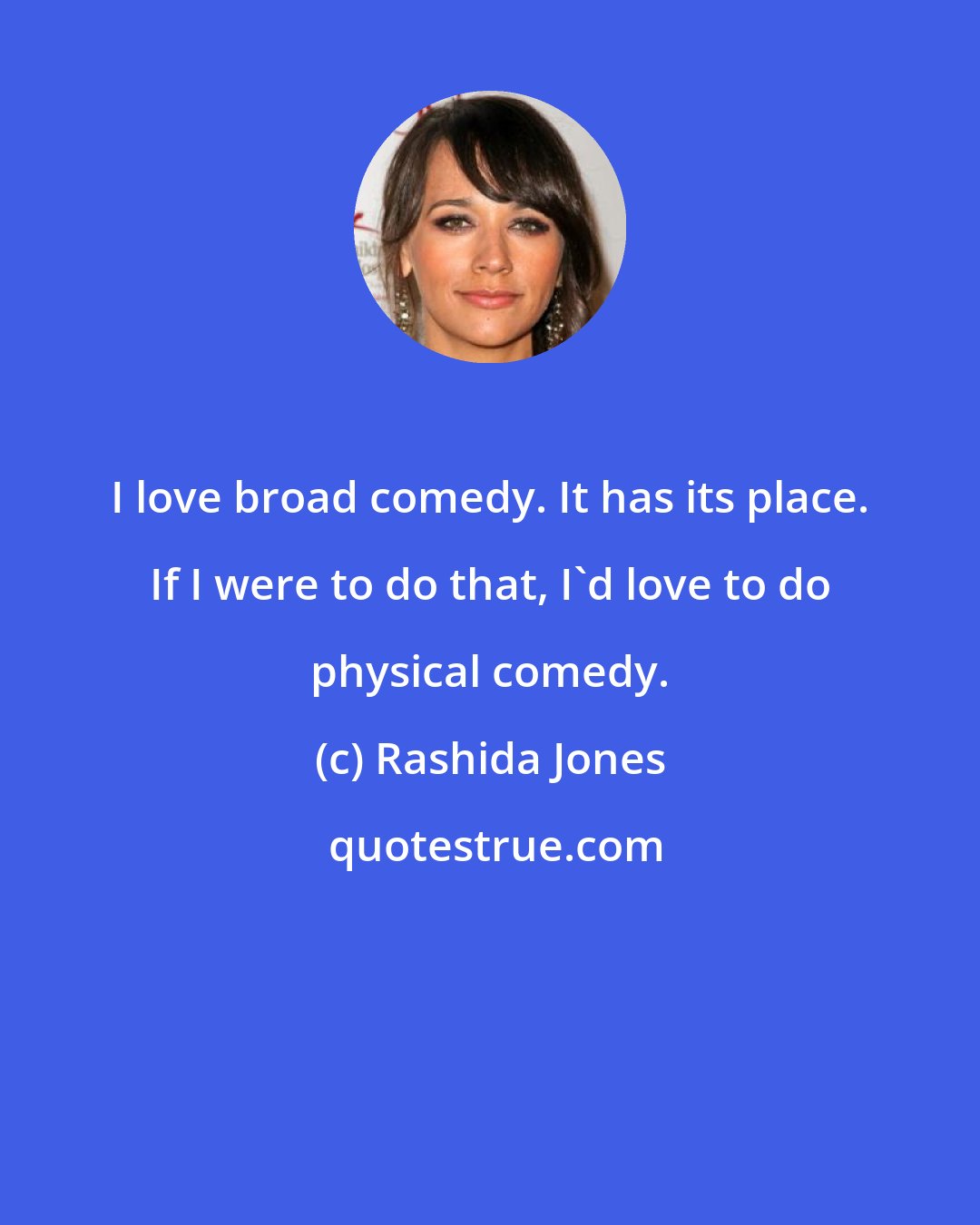 Rashida Jones: I love broad comedy. It has its place. If I were to do that, I'd love to do physical comedy.