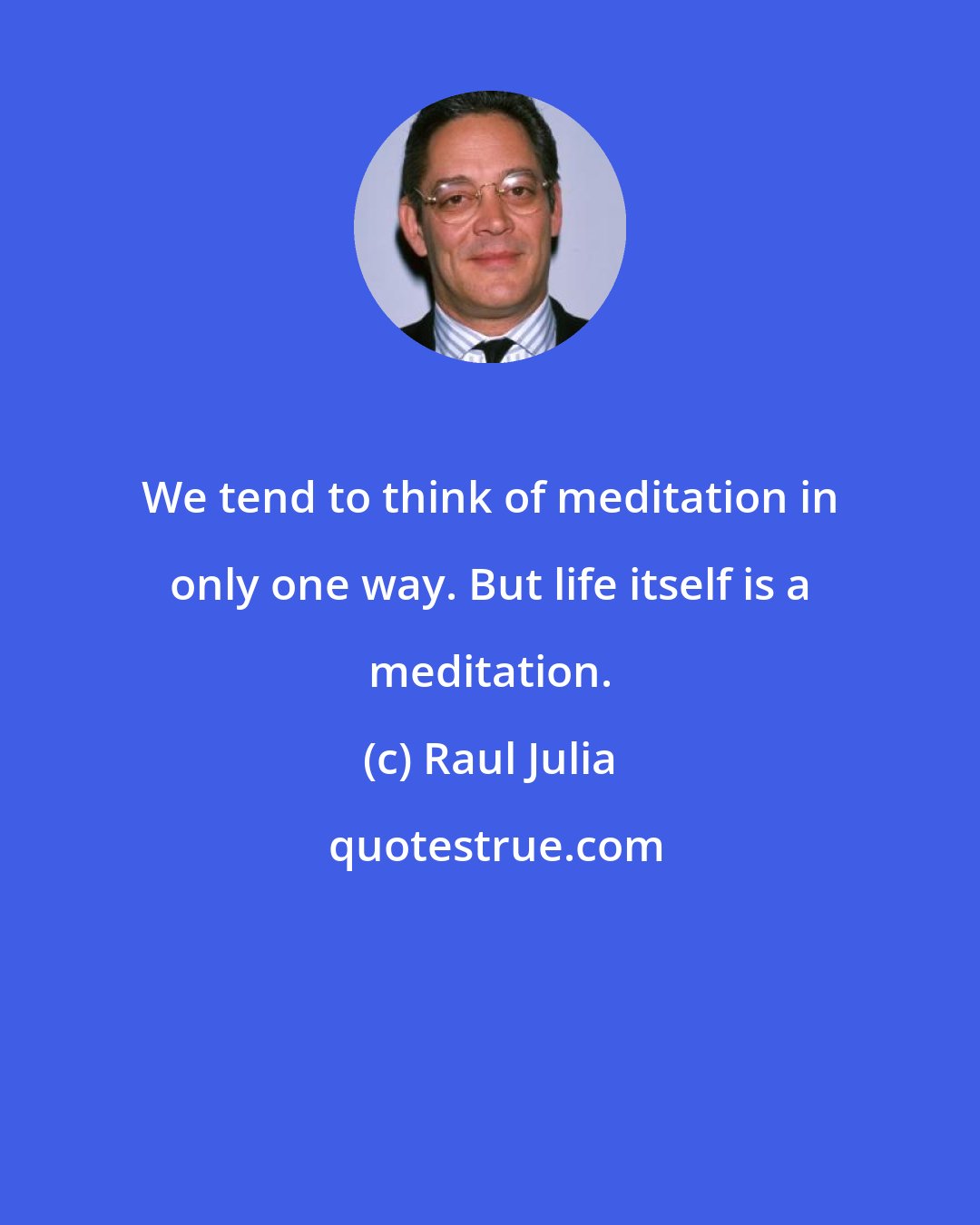 Raul Julia: We tend to think of meditation in only one way. But life itself is a meditation.