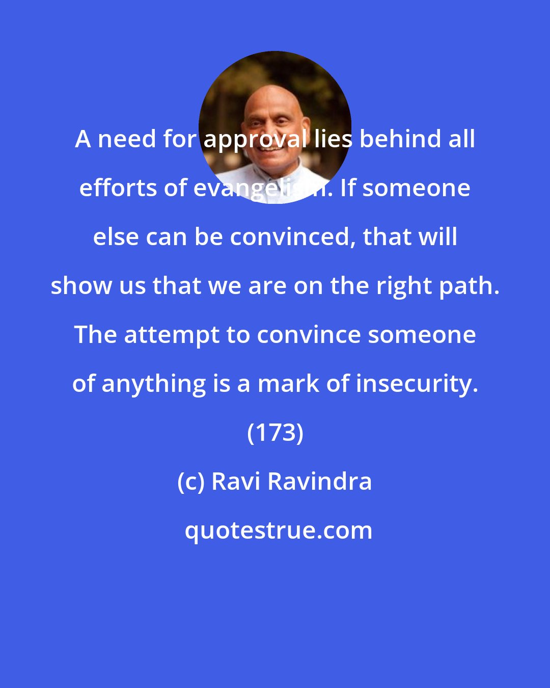 Ravi Ravindra: A need for approval lies behind all efforts of evangelism. If someone else can be convinced, that will show us that we are on the right path. The attempt to convince someone of anything is a mark of insecurity. (173)