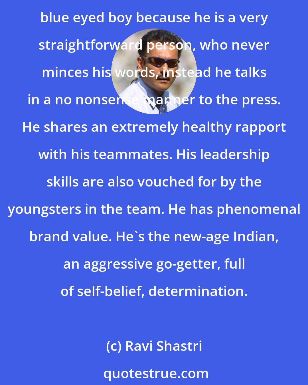 Ravi Shastri: Sourav's greatest asset is his ability to communicate. He is a naturally very confident person. He encourages his team, is a great motivator and a born captain. He is not the media's blue eyed boy because he is a very straightforward person, who never minces his words, instead he talks in a no nonsense manner to the press. He shares an extremely healthy rapport with his teammates. His leadership skills are also vouched for by the youngsters in the team. He has phenomenal brand value. He's the new-age Indian, an aggressive go-getter, full of self-belief, determination.