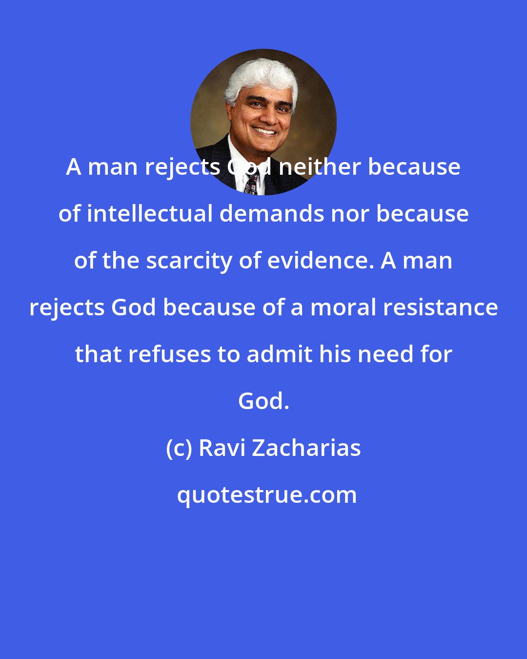 Ravi Zacharias: A man rejects God neither because of intellectual demands nor because of the scarcity of evidence. A man rejects God because of a moral resistance that refuses to admit his need for God.