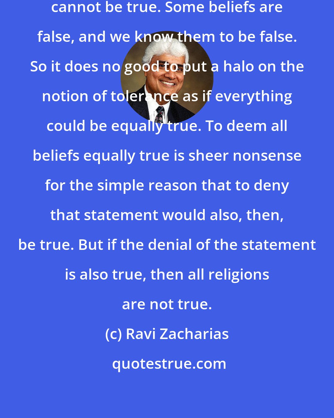 Ravi Zacharias: All religions, plainly and simply, cannot be true. Some beliefs are false, and we know them to be false. So it does no good to put a halo on the notion of tolerance as if everything could be equally true. To deem all beliefs equally true is sheer nonsense for the simple reason that to deny that statement would also, then, be true. But if the denial of the statement is also true, then all religions are not true.