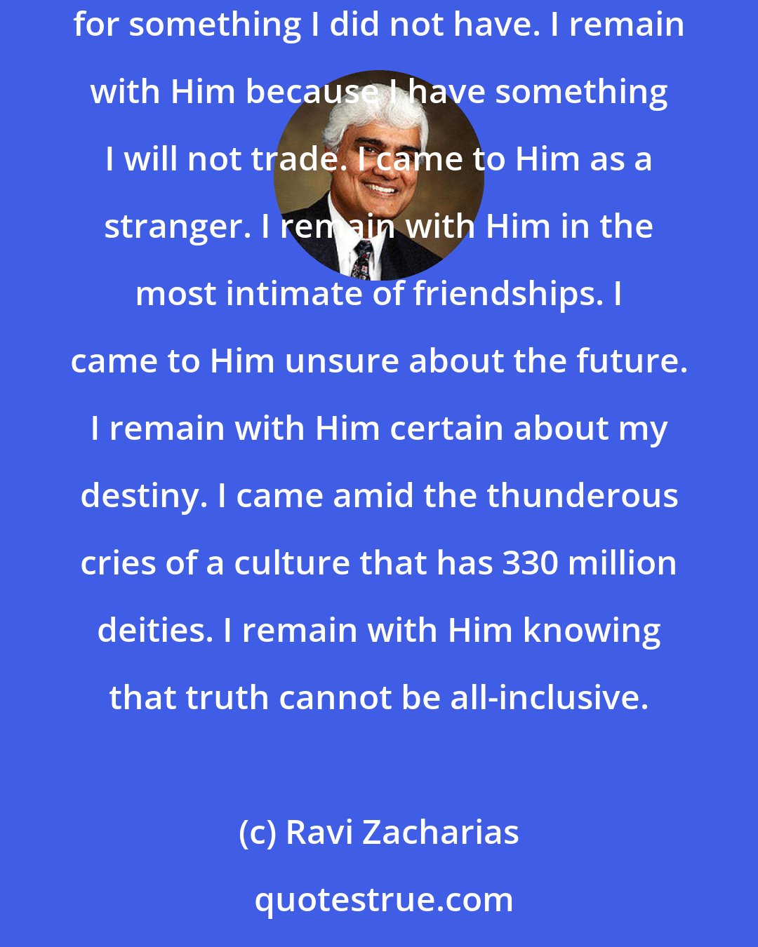 Ravi Zacharias: I came to Him because I did not know which way to turn. I remained with Him because there is no other way I wish to turn. I came to Him longing for something I did not have. I remain with Him because I have something I will not trade. I came to Him as a stranger. I remain with Him in the most intimate of friendships. I came to Him unsure about the future. I remain with Him certain about my destiny. I came amid the thunderous cries of a culture that has 330 million deities. I remain with Him knowing that truth cannot be all-inclusive.