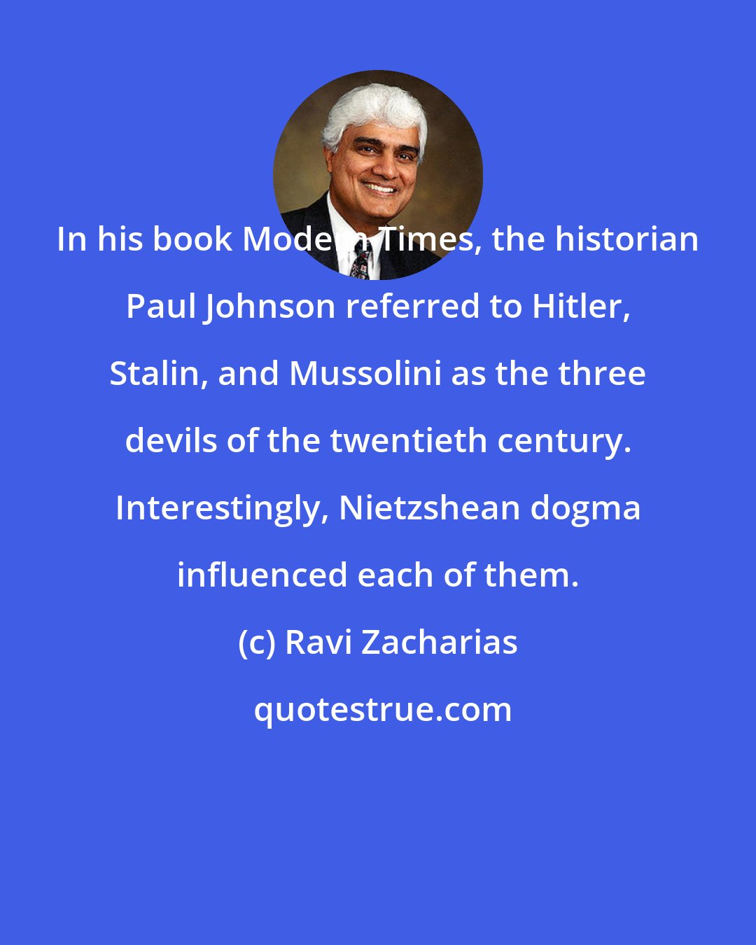 Ravi Zacharias: In his book Modern Times, the historian Paul Johnson referred to Hitler, Stalin, and Mussolini as the three devils of the twentieth century. Interestingly, Nietzshean dogma influenced each of them.