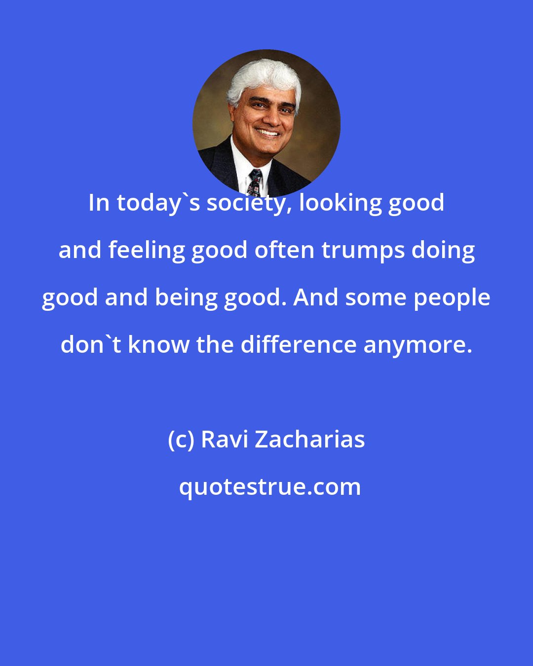 Ravi Zacharias: In today's society, looking good and feeling good often trumps doing good and being good. And some people don't know the difference anymore.