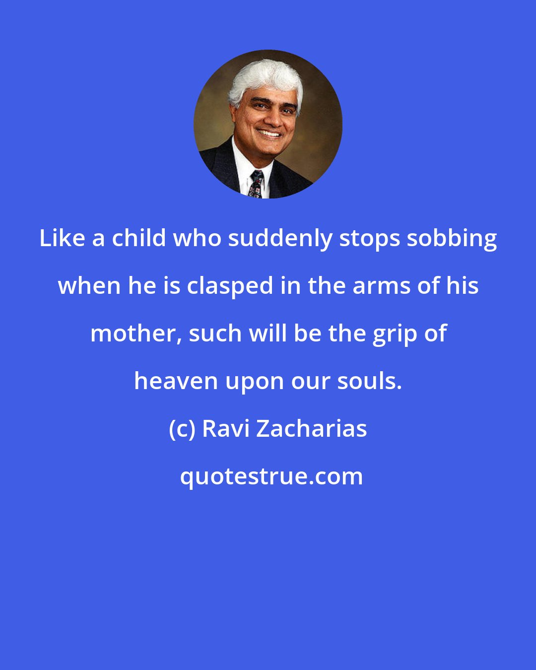 Ravi Zacharias: Like a child who suddenly stops sobbing when he is clasped in the arms of his mother, such will be the grip of heaven upon our souls.