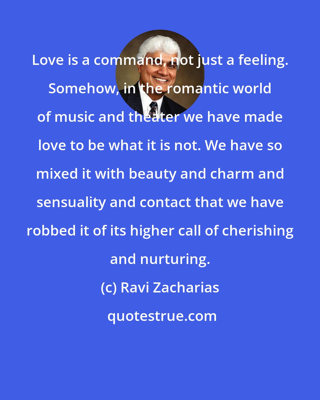 Ravi Zacharias: Love is a command, not just a feeling. Somehow, in the romantic world of music and theater we have made love to be what it is not. We have so mixed it with beauty and charm and sensuality and contact that we have robbed it of its higher call of cherishing and nurturing.