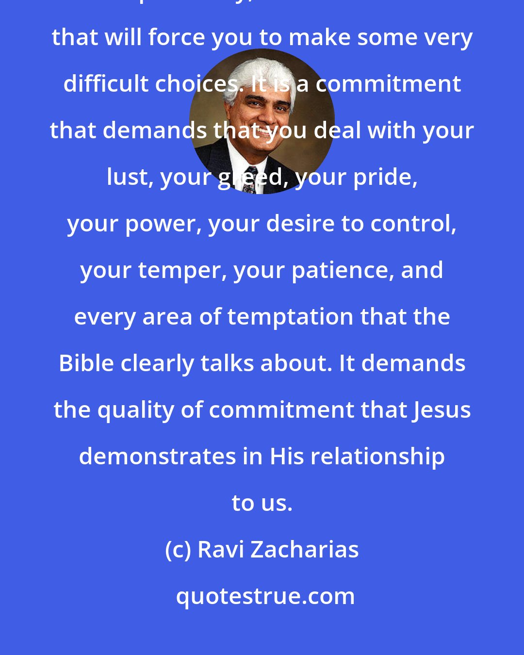 Ravi Zacharias: Love is a commitment that will be tested in the most vulnerable areas of spirituality, a commitment that will force you to make some very difficult choices. It is a commitment that demands that you deal with your lust, your greed, your pride, your power, your desire to control, your temper, your patience, and every area of temptation that the Bible clearly talks about. It demands the quality of commitment that Jesus demonstrates in His relationship to us.