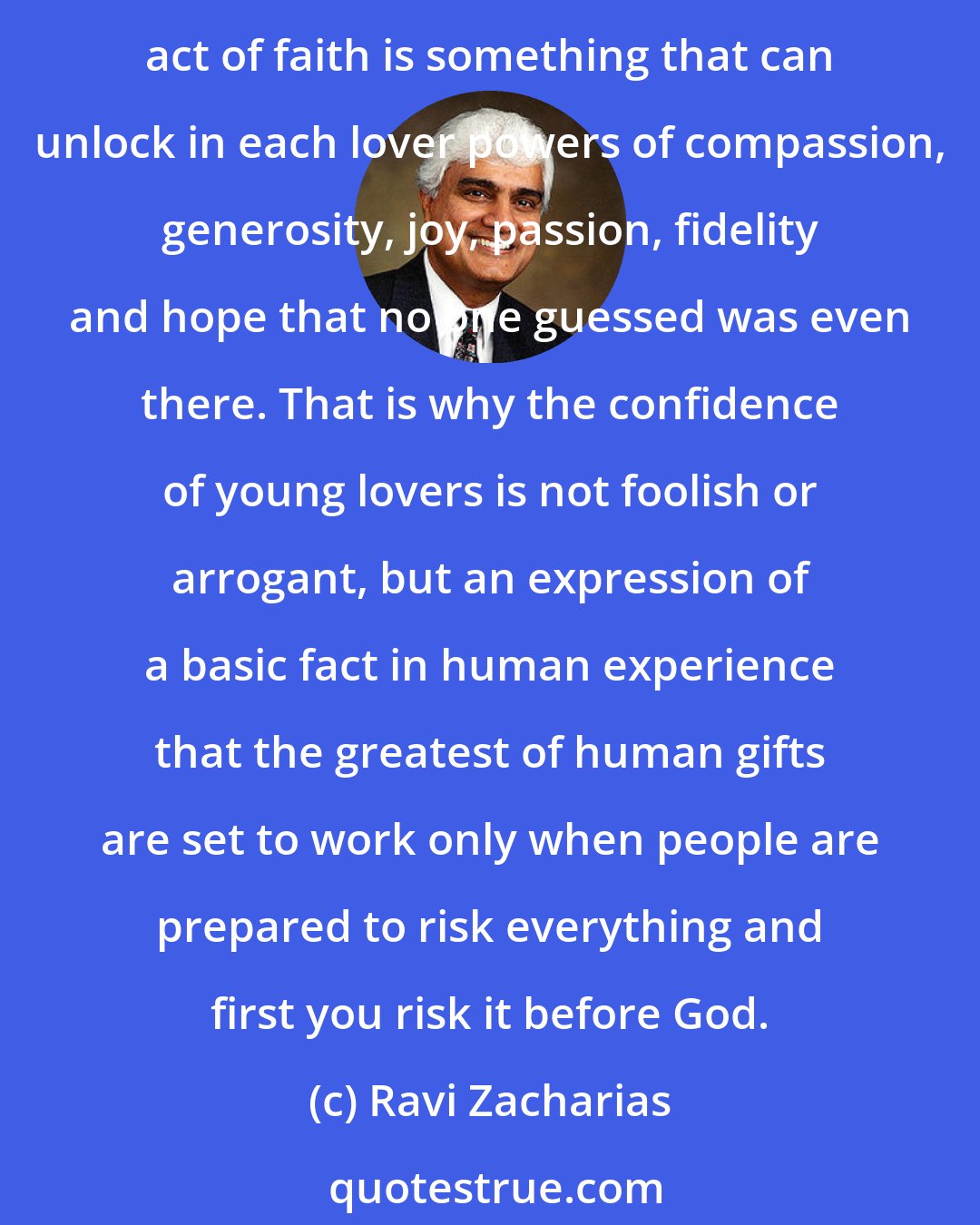 Ravi Zacharias: Marriage means handing over yourself, your body, your future, your keeping to the one whom you dearly love, although this person may, in many ways, remain a stranger. This tremendous act of faith is something that can unlock in each lover powers of compassion, generosity, joy, passion, fidelity and hope that no one guessed was even there. That is why the confidence of young lovers is not foolish or arrogant, but an expression of a basic fact in human experience that the greatest of human gifts are set to work only when people are prepared to risk everything and first you risk it before God.