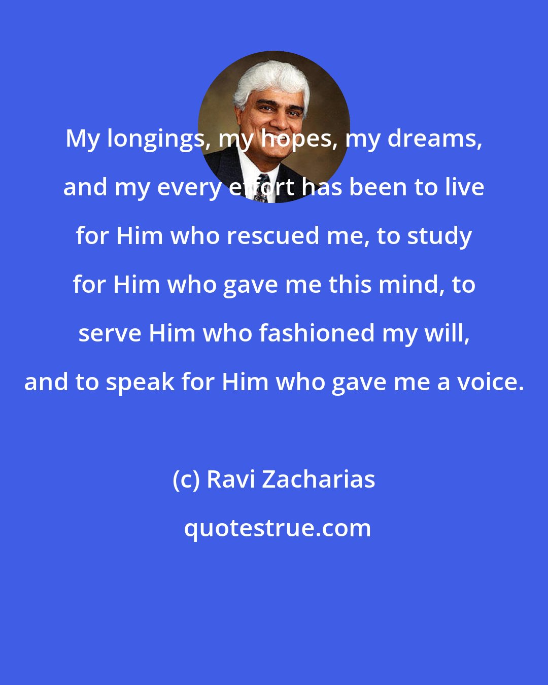 Ravi Zacharias: My longings, my hopes, my dreams, and my every effort has been to live for Him who rescued me, to study for Him who gave me this mind, to serve Him who fashioned my will, and to speak for Him who gave me a voice.