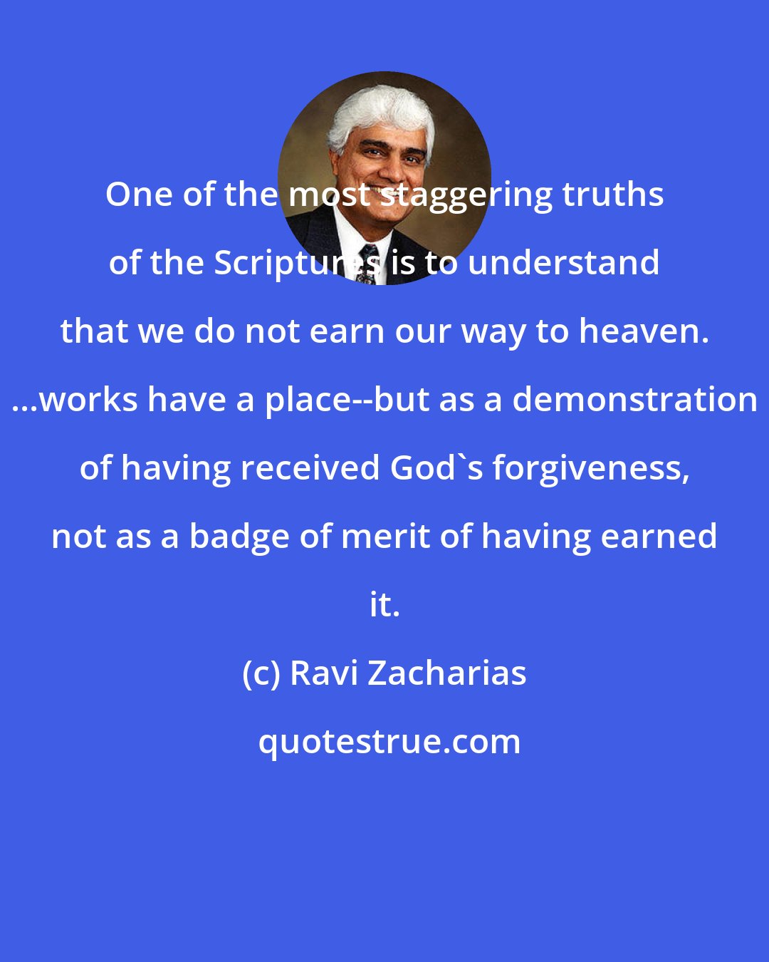 Ravi Zacharias: One of the most staggering truths of the Scriptures is to understand that we do not earn our way to heaven. ...works have a place--but as a demonstration of having received God's forgiveness, not as a badge of merit of having earned it.