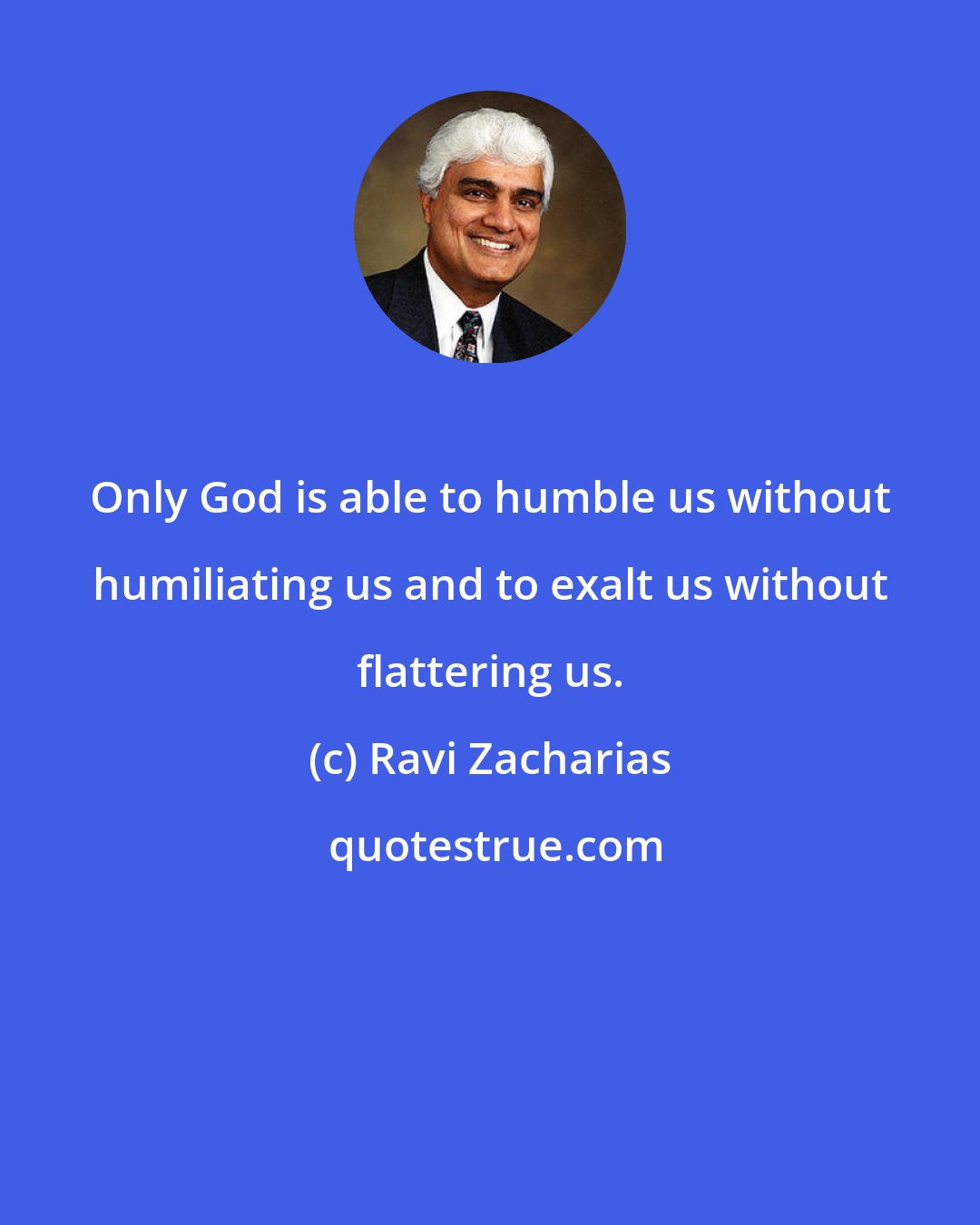 Ravi Zacharias: Only God is able to humble us without humiliating us and to exalt us without flattering us.