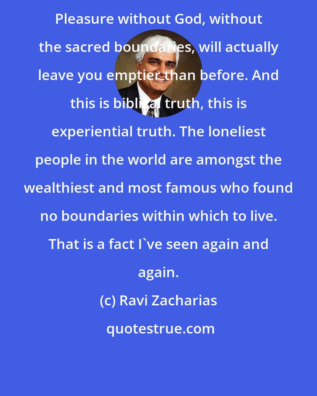 Ravi Zacharias: Pleasure without God, without the sacred boundaries, will actually leave you emptier than before. And this is biblical truth, this is experiential truth. The loneliest people in the world are amongst the wealthiest and most famous who found no boundaries within which to live. That is a fact I've seen again and again.