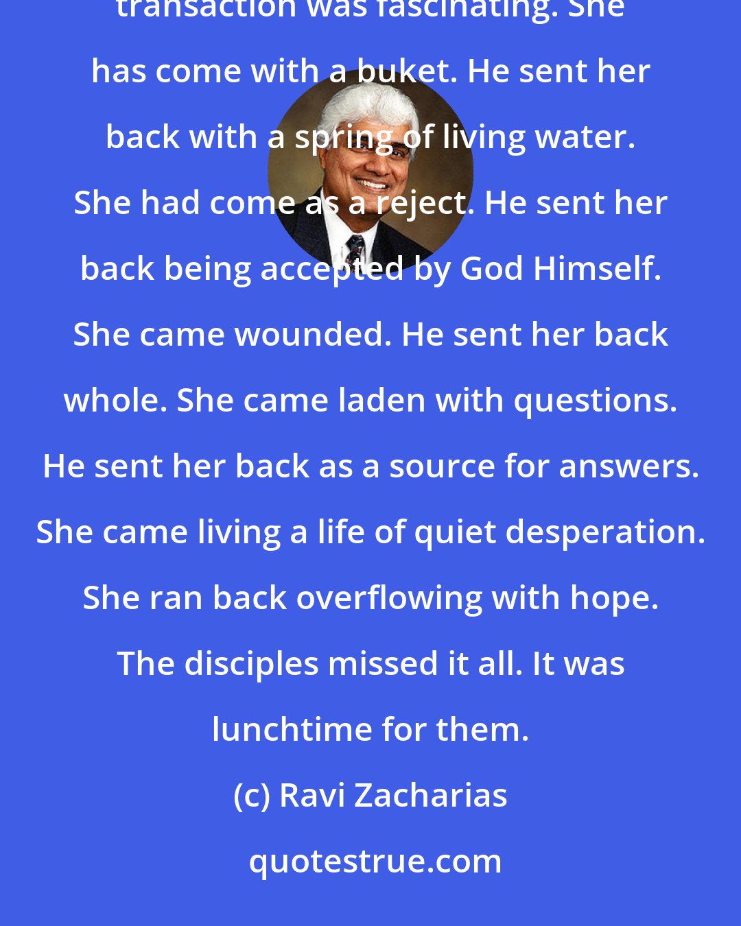 Ravi Zacharias: The Samaritan woman grasped what He said with fervor that came from an awareness of her real need. The transaction was fascinating. She has come with a buket. He sent her back with a spring of living water. She had come as a reject. He sent her back being accepted by God Himself. She came wounded. He sent her back whole. She came laden with questions. He sent her back as a source for answers. She came living a life of quiet desperation. She ran back overflowing with hope. The disciples missed it all. It was lunchtime for them.