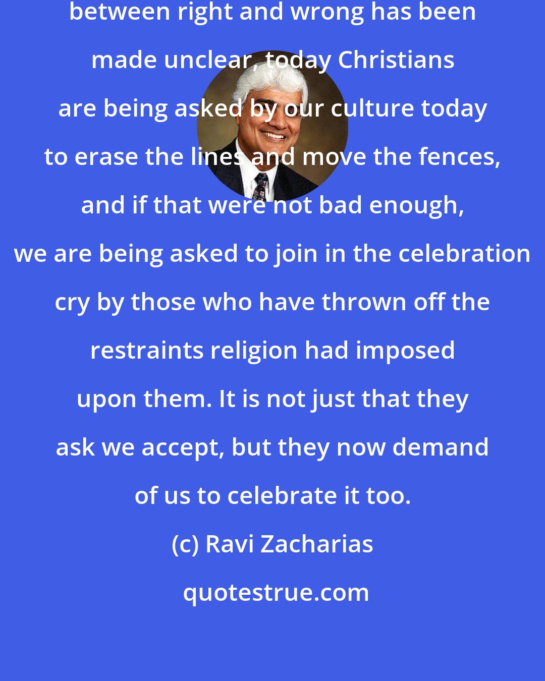 Ravi Zacharias: These days its not just that the line between right and wrong has been made unclear, today Christians are being asked by our culture today to erase the lines and move the fences, and if that were not bad enough, we are being asked to join in the celebration cry by those who have thrown off the restraints religion had imposed upon them. It is not just that they ask we accept, but they now demand of us to celebrate it too.