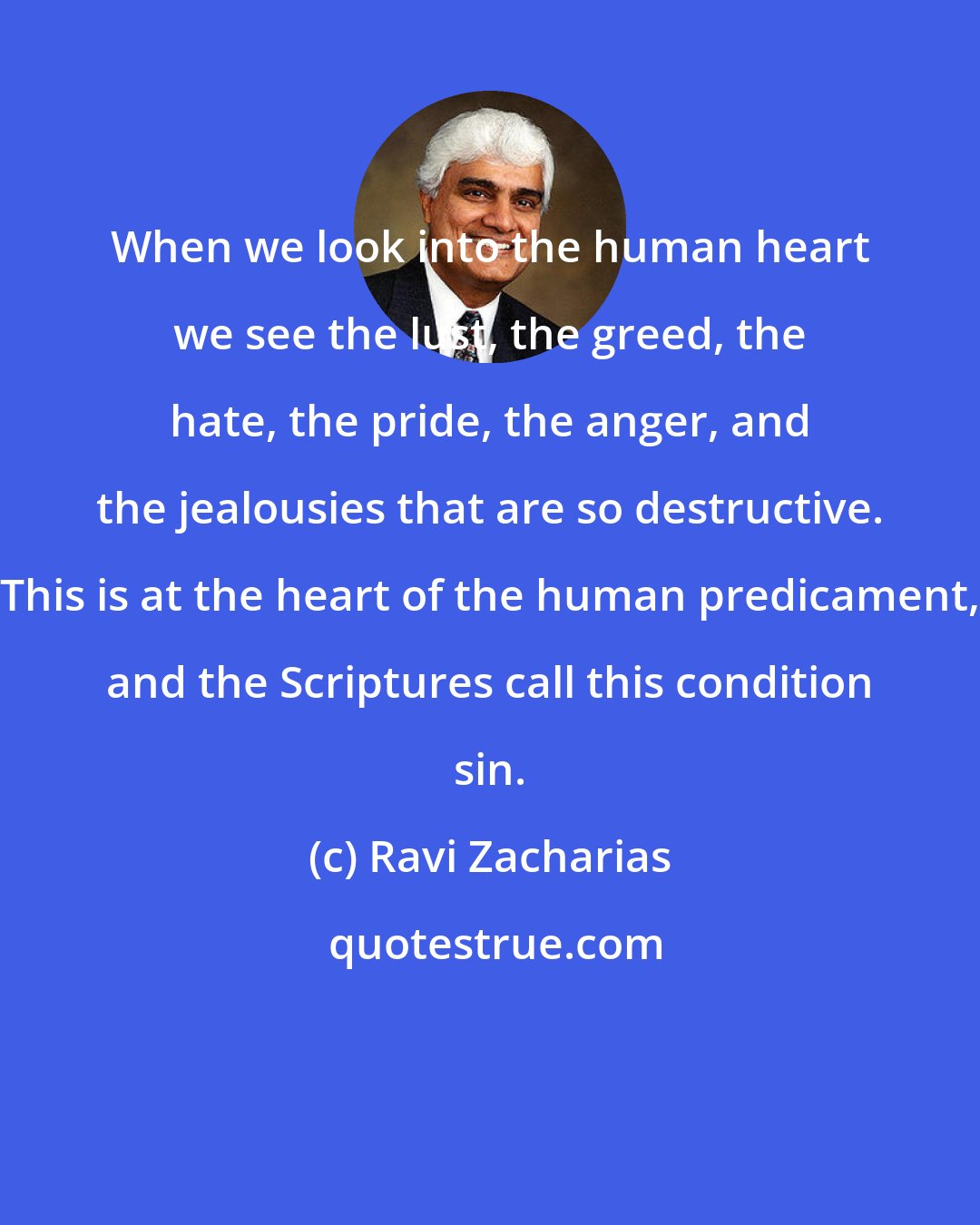 Ravi Zacharias: When we look into the human heart we see the lust, the greed, the hate, the pride, the anger, and the jealousies that are so destructive. This is at the heart of the human predicament, and the Scriptures call this condition sin.