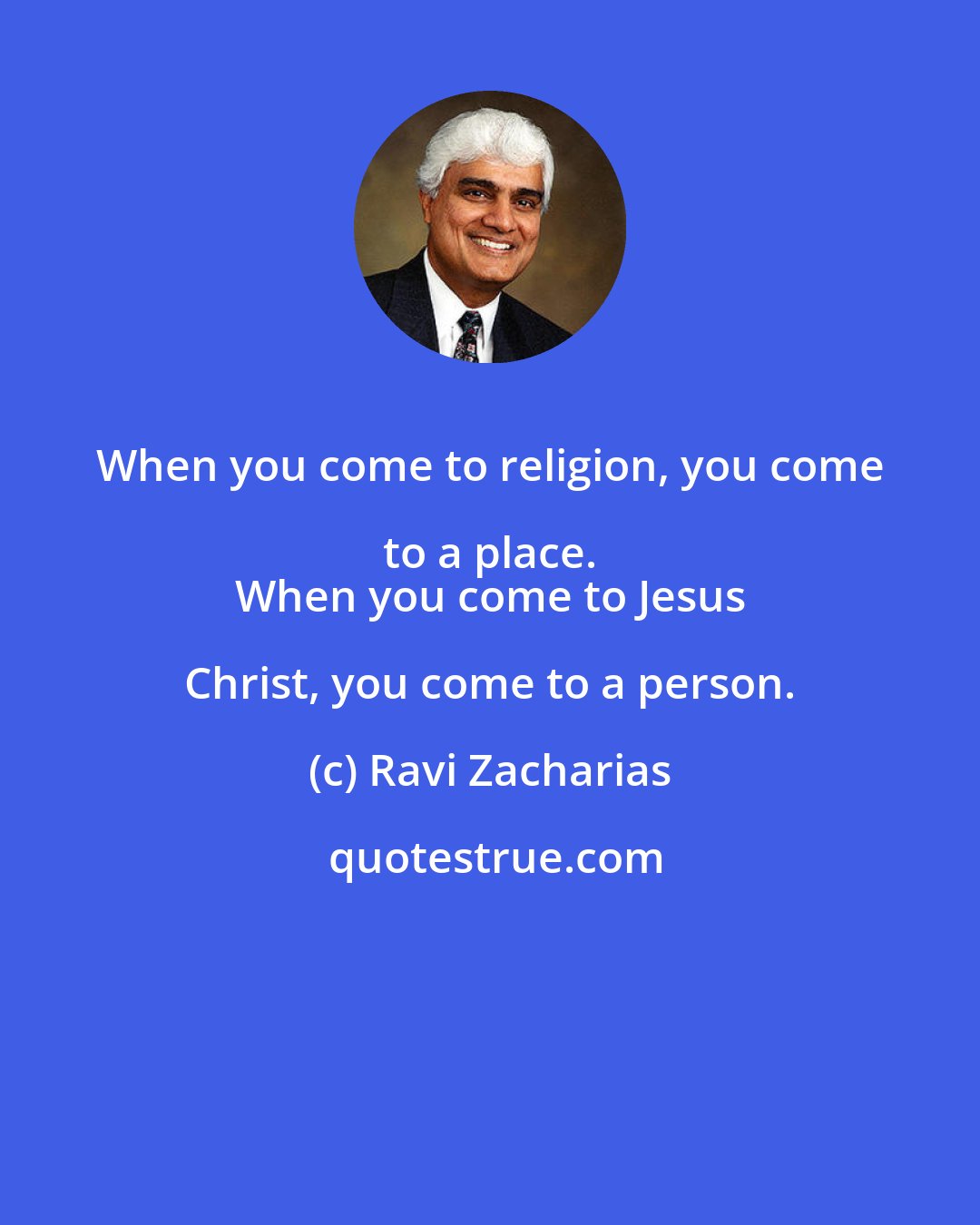 Ravi Zacharias: When you come to religion, you come to a place. 
 When you come to Jesus Christ, you come to a person.