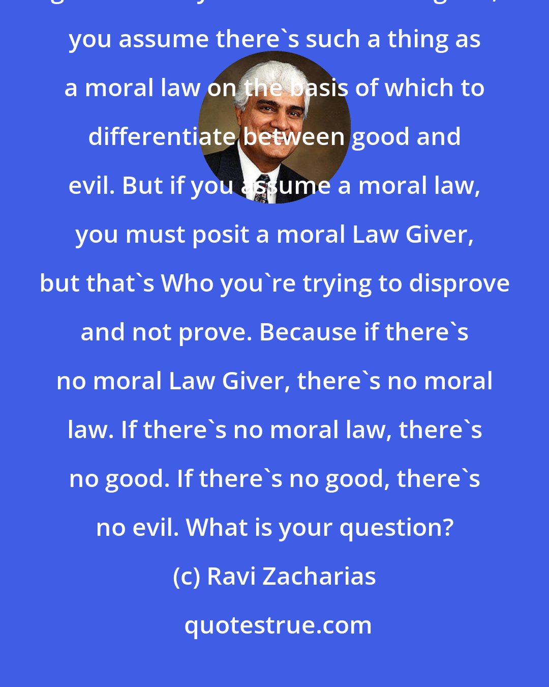 Ravi Zacharias: When you say there's too much evil in this world you assume there's good. When you assume there's good, you assume there's such a thing as a moral law on the basis of which to differentiate between good and evil. But if you assume a moral law, you must posit a moral Law Giver, but that's Who you're trying to disprove and not prove. Because if there's no moral Law Giver, there's no moral law. If there's no moral law, there's no good. If there's no good, there's no evil. What is your question?