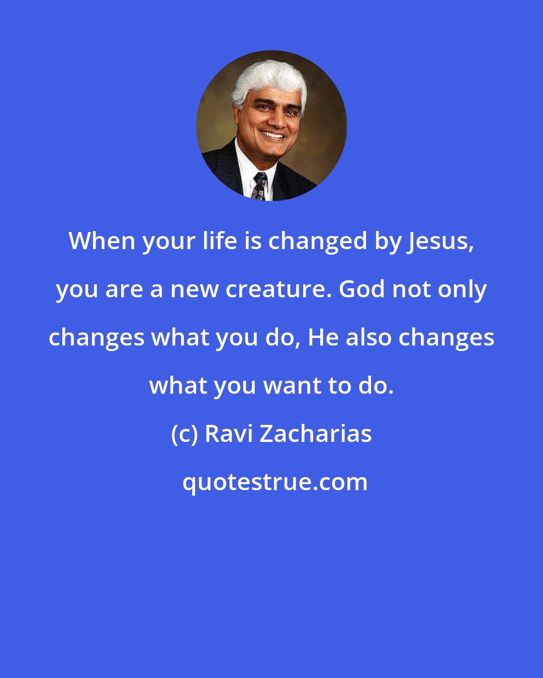 Ravi Zacharias: When your life is changed by Jesus, you are a new creature. God not only changes what you do, He also changes what you want to do.