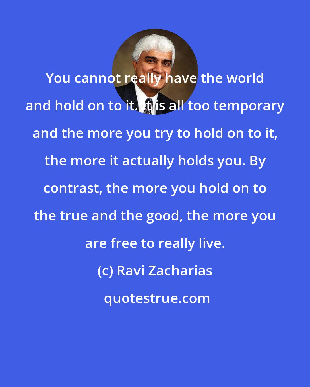 Ravi Zacharias: You cannot really have the world and hold on to it. It is all too temporary and the more you try to hold on to it, the more it actually holds you. By contrast, the more you hold on to the true and the good, the more you are free to really live.