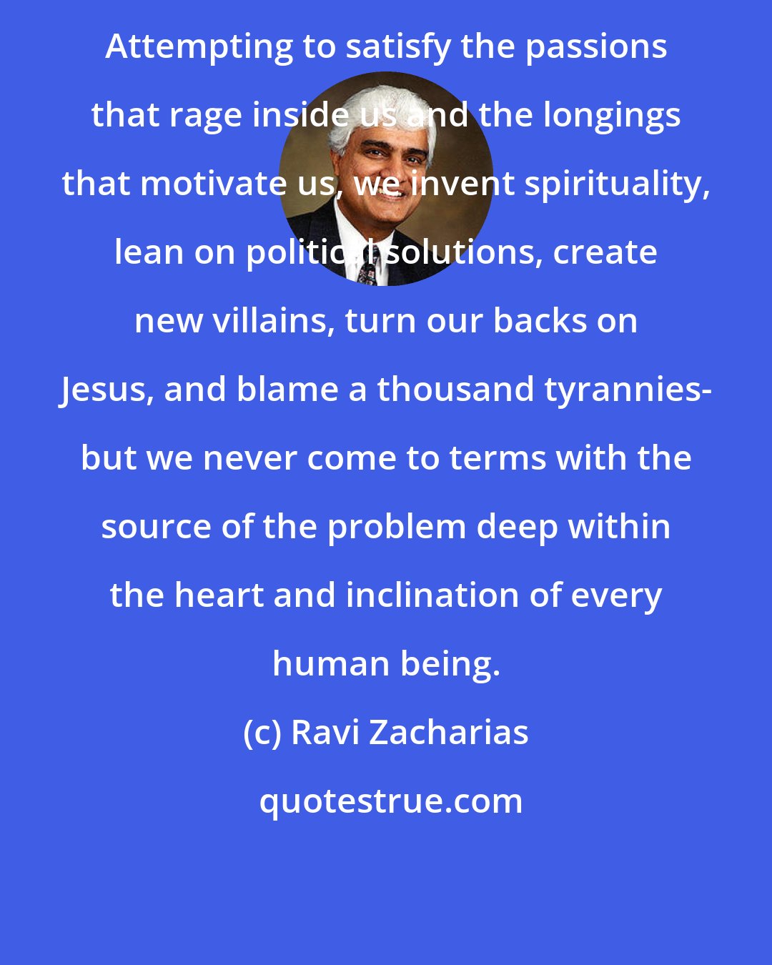 Ravi Zacharias: Attempting to satisfy the passions that rage inside us and the longings that motivate us, we invent spirituality, lean on political solutions, create new villains, turn our backs on Jesus, and blame a thousand tyrannies- but we never come to terms with the source of the problem deep within the heart and inclination of every human being.