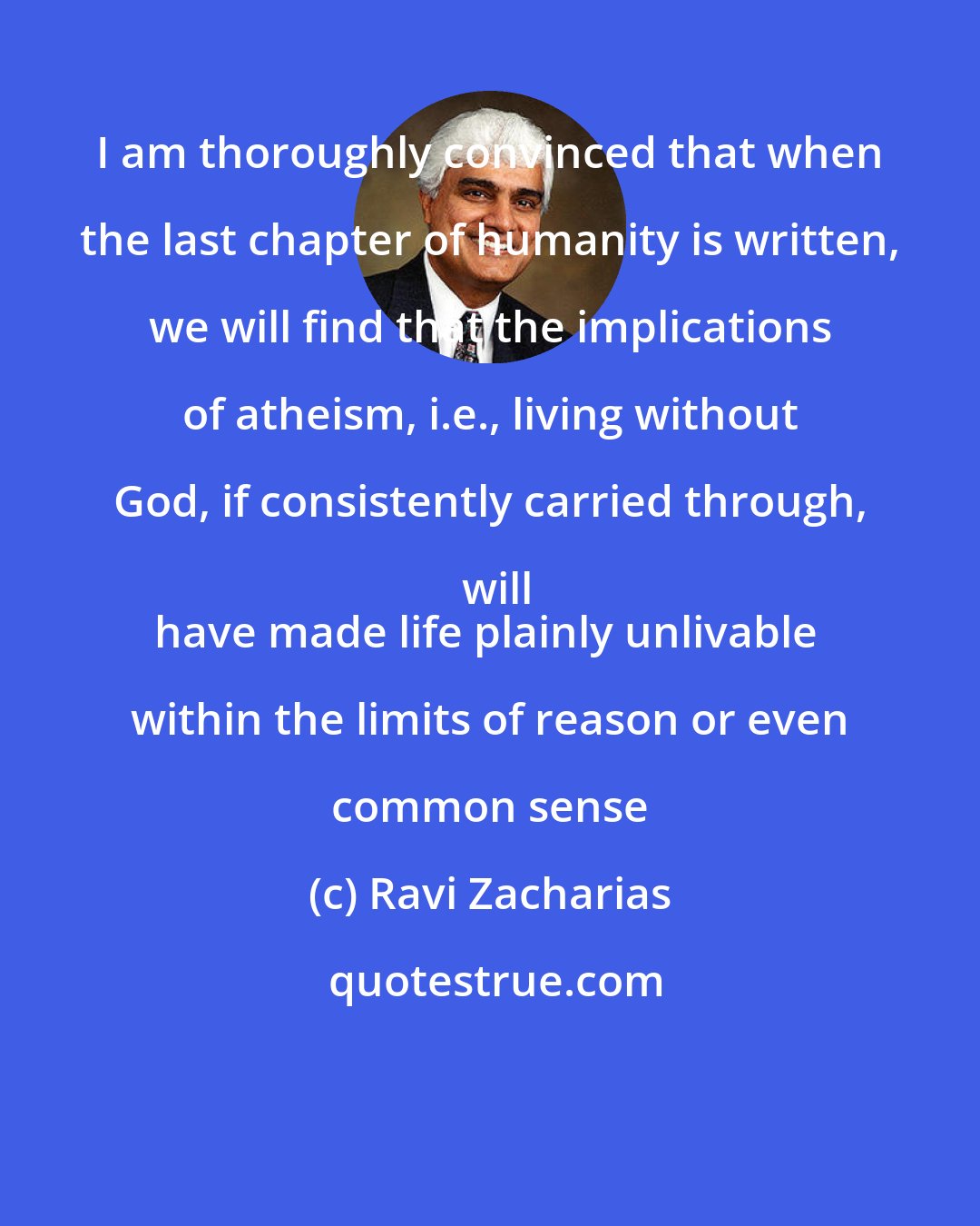 Ravi Zacharias: I am thoroughly convinced that when the last chapter of humanity is written, we will find that the implications of atheism, i.e., living without God, if consistently carried through, will
have made life plainly unlivable within the limits of reason or even common sense