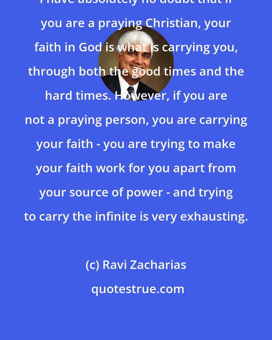 Ravi Zacharias: I have absolutely no doubt that if you are a praying Christian, your faith in God is what is carrying you, through both the good times and the hard times. However, if you are not a praying person, you are carrying your faith - you are trying to make your faith work for you apart from your source of power - and trying to carry the infinite is very exhausting.