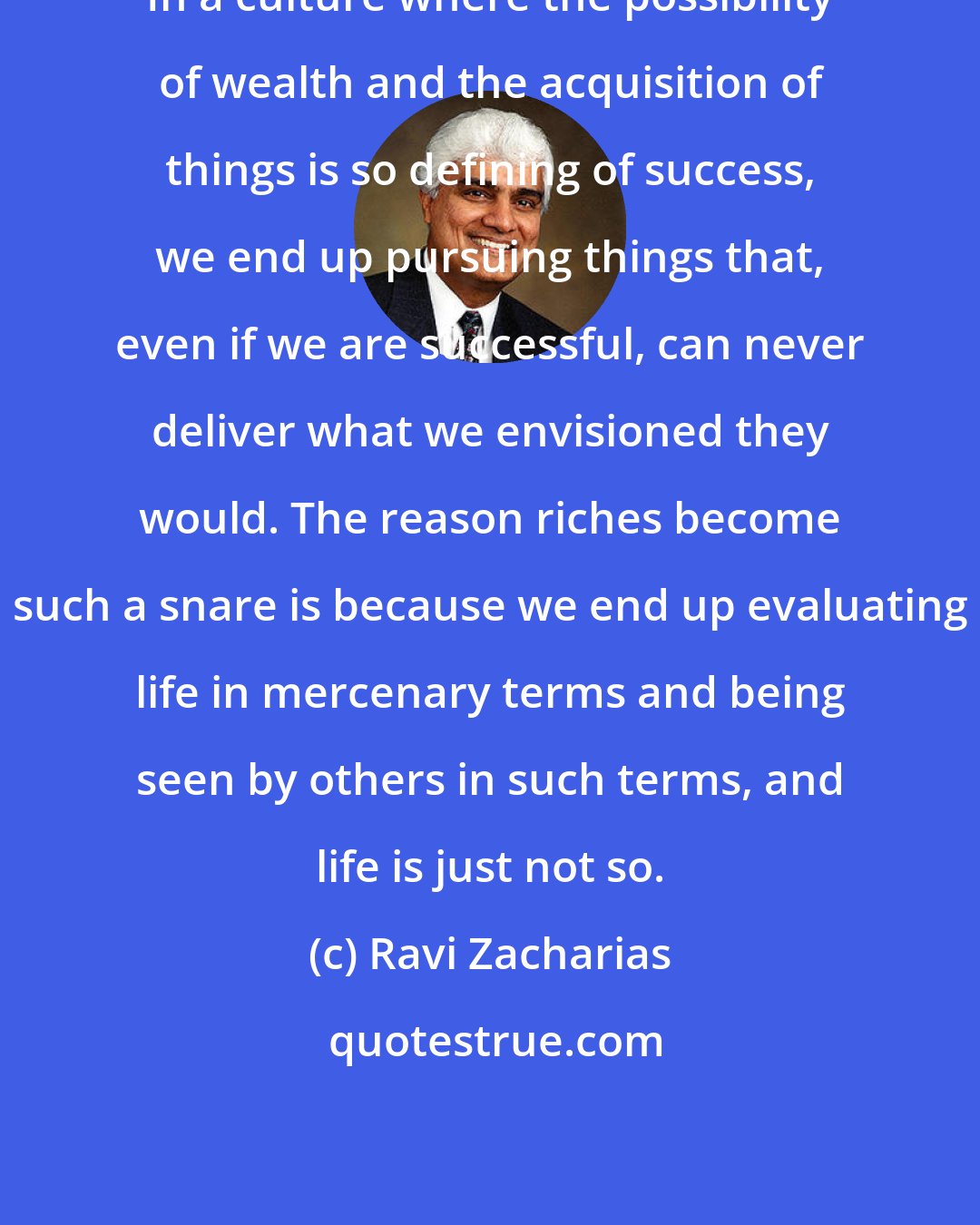 Ravi Zacharias: In a culture where the possibility of wealth and the acquisition of things is so defining of success, we end up pursuing things that, even if we are successful, can never deliver what we envisioned they would. The reason riches become such a snare is because we end up evaluating life in mercenary terms and being seen by others in such terms, and life is just not so.