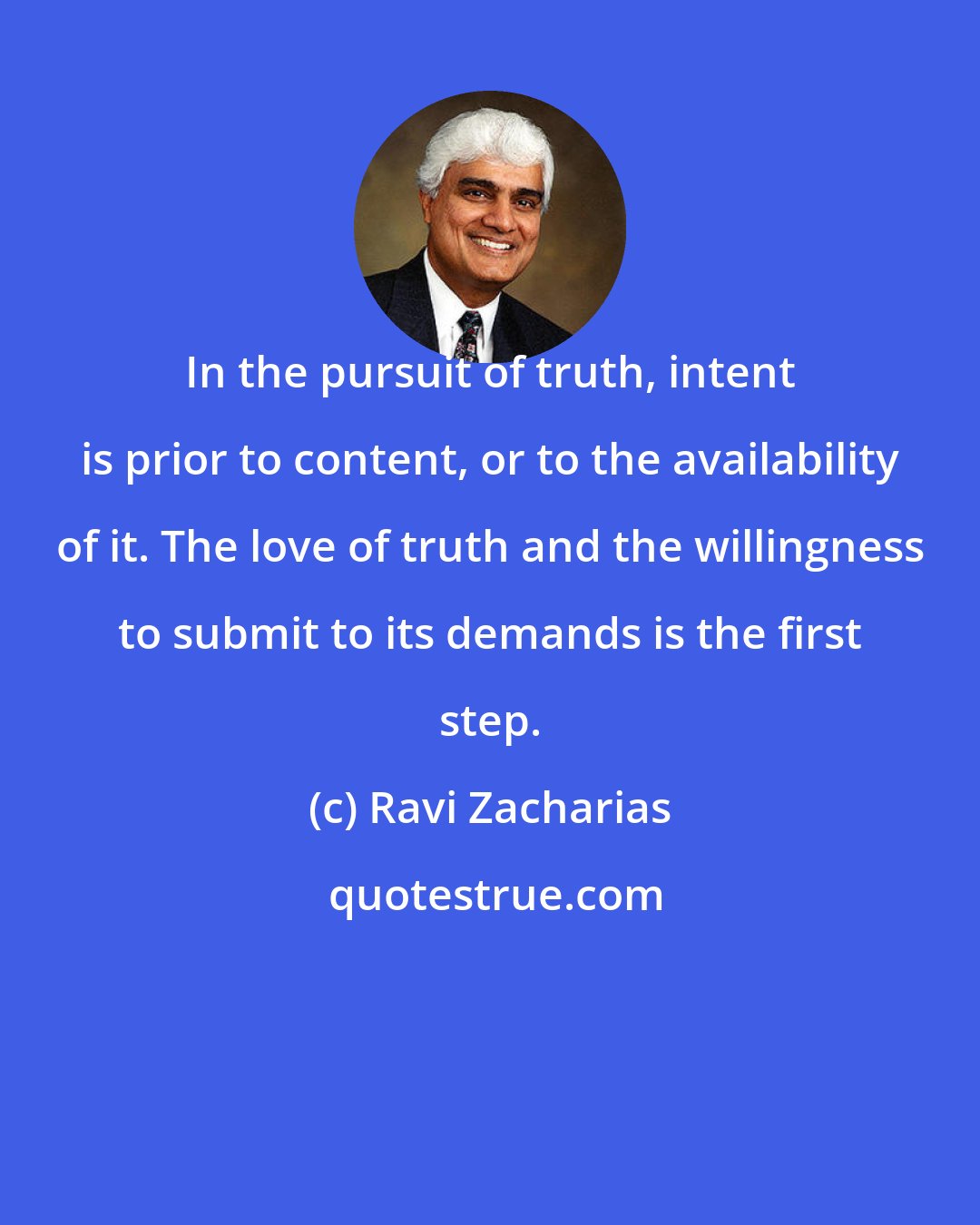 Ravi Zacharias: In the pursuit of truth, intent is prior to content, or to the availability of it. The love of truth and the willingness to submit to its demands is the first step.