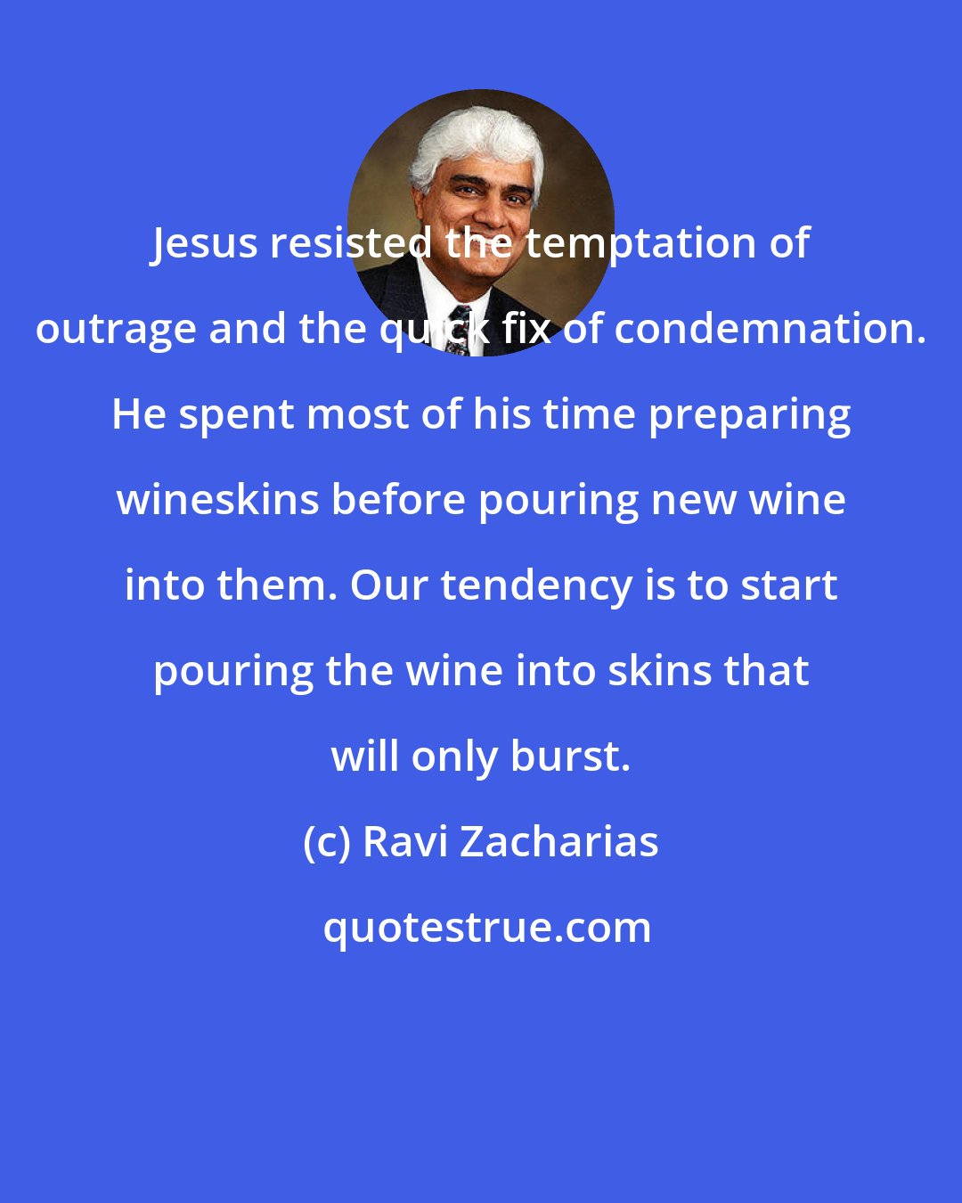 Ravi Zacharias: Jesus resisted the temptation of outrage and the quick fix of condemnation. He spent most of his time preparing wineskins before pouring new wine into them. Our tendency is to start pouring the wine into skins that will only burst.