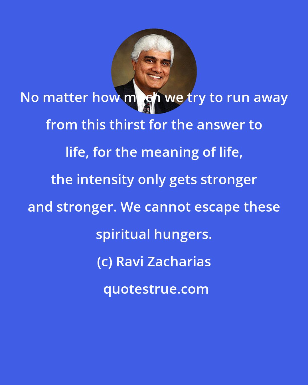 Ravi Zacharias: No matter how much we try to run away from this thirst for the answer to life, for the meaning of life, the intensity only gets stronger and stronger. We cannot escape these spiritual hungers.