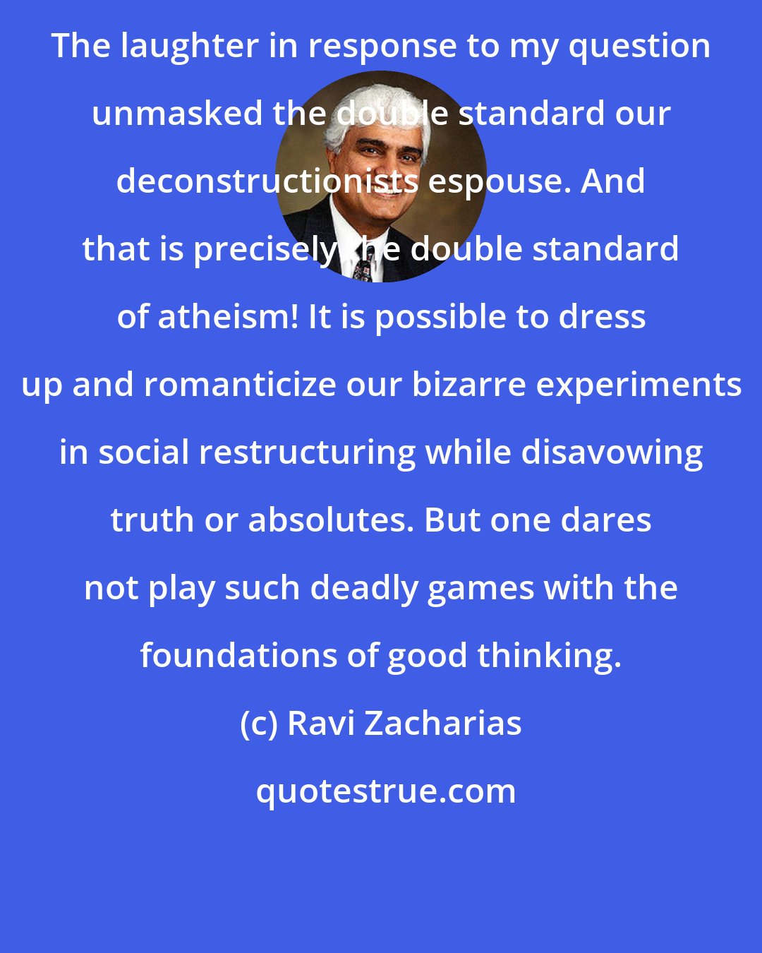 Ravi Zacharias: The laughter in response to my question unmasked the double standard our deconstructionists espouse. And that is precisely the double standard of atheism! It is possible to dress up and romanticize our bizarre experiments in social restructuring while disavowing truth or absolutes. But one dares not play such deadly games with the foundations of good thinking.