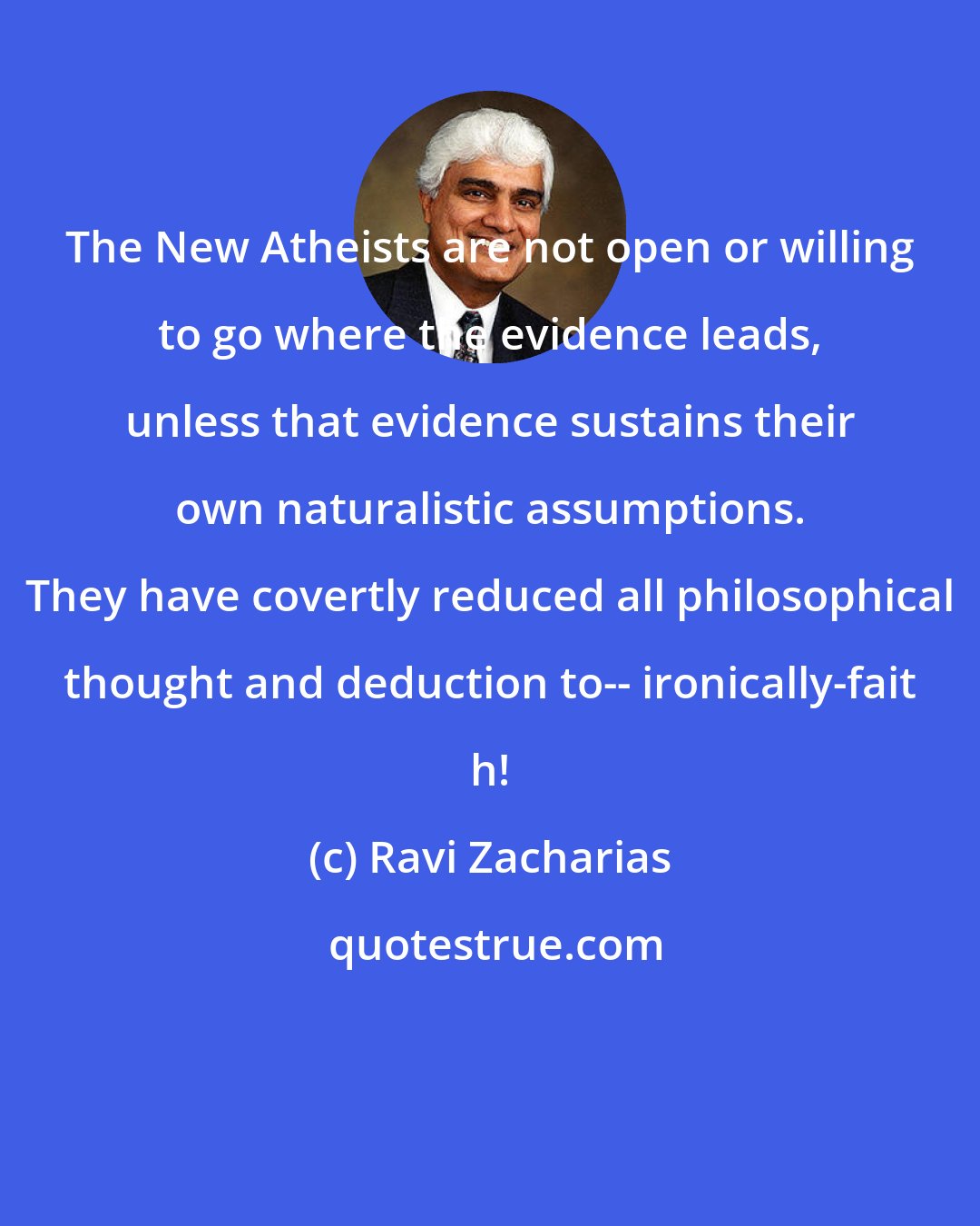 Ravi Zacharias: The New Atheists are not open or willing to go where the evidence leads, unless that evidence sustains their own naturalistic assumptions. They have covertly reduced all philosophical thought and deduction to-- ironically-fait h!